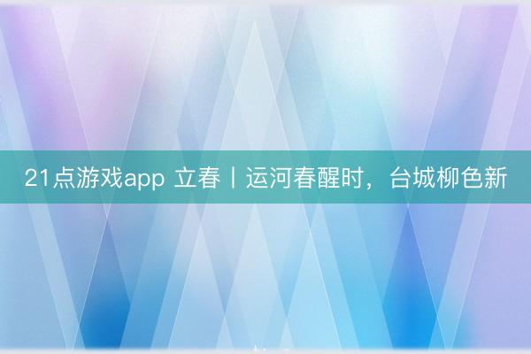 21点游戏app 立春丨运河春醒时，台城柳色新