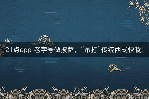 21点app 老字号做披萨，“吊打”传统西式快餐！