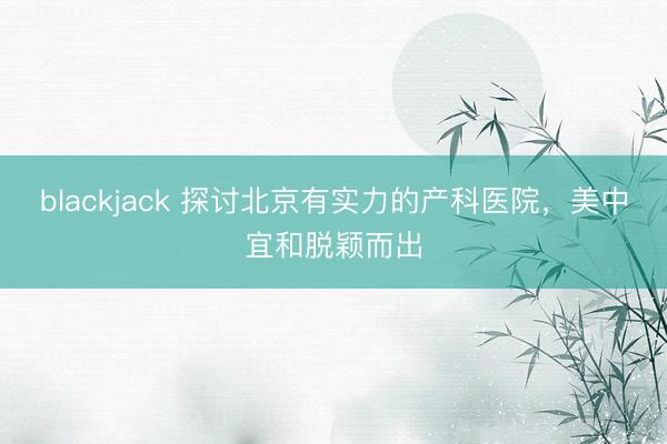 blackjack 探讨北京有实力的产科医院，美中宜和脱颖而出