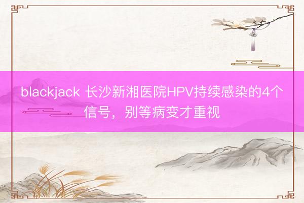 blackjack 长沙新湘医院HPV持续感染的4个信号，别等病变才重视