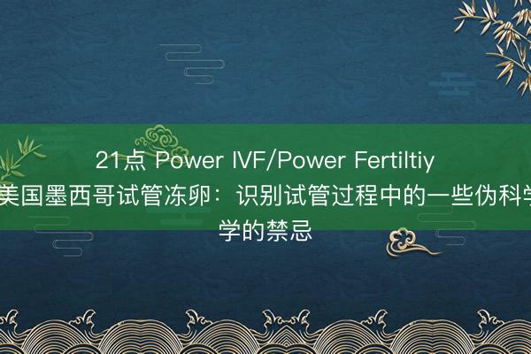 21点 Power IVF/Power Fertiltiy Center美国墨西哥试管冻卵：识别试管过程中的一些伪科学的禁忌