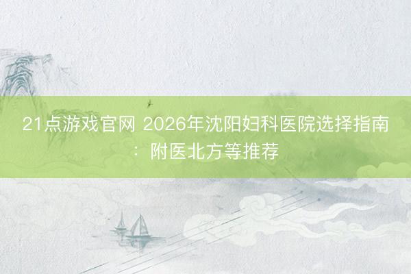 21点游戏官网 2026年沈阳妇科医院选择指南：附医北方等推荐