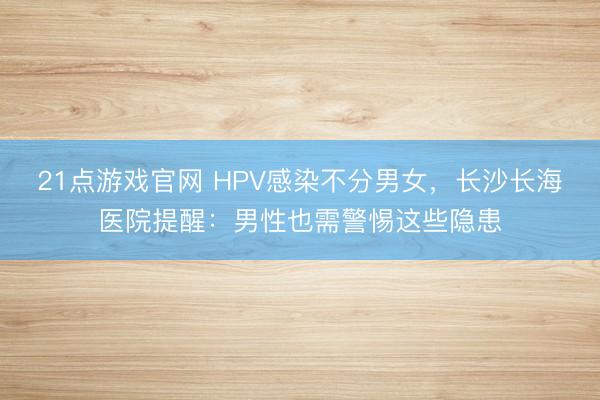 21点游戏官网 HPV感染不分男女，长沙长海医院提醒：男性也需警惕这些隐患