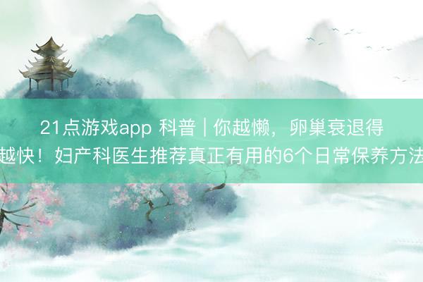 21点游戏app 科普 | 你越懒，卵巢衰退得越快！妇产科医生推荐真正有用的6个日常保养方法
