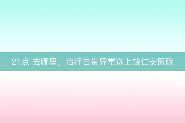21点 去哪里，治疗白带异常选上饶仁安医院