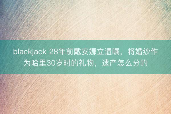 blackjack 28年前戴安娜立遗嘱，将婚纱作为哈里30岁时的礼物，遗产怎么分的