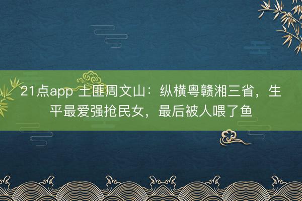 21点app 土匪周文山：纵横粤赣湘三省，生平最爱强抢民女，最后被人喂了鱼
