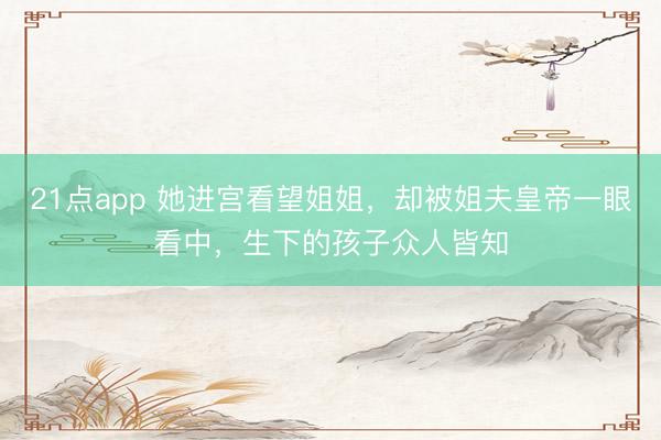 21点app 她进宫看望姐姐，却被姐夫皇帝一眼看中，生下的孩子众人皆知