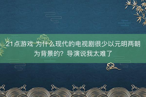 21点游戏 为什么现代的电视剧很少以元明两朝为背景的？导演说我太难了