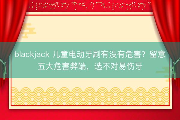 blackjack 儿童电动牙刷有没有危害？留意五大危害弊端，选不对易伤牙
