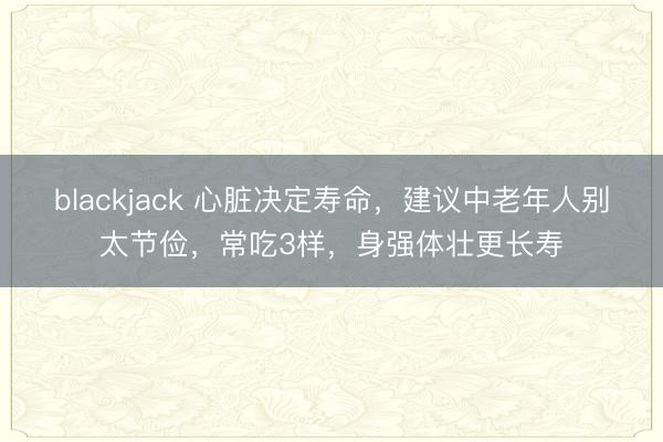 blackjack 心脏决定寿命，建议中老年人别太节俭，常吃3样，身强体壮更长寿