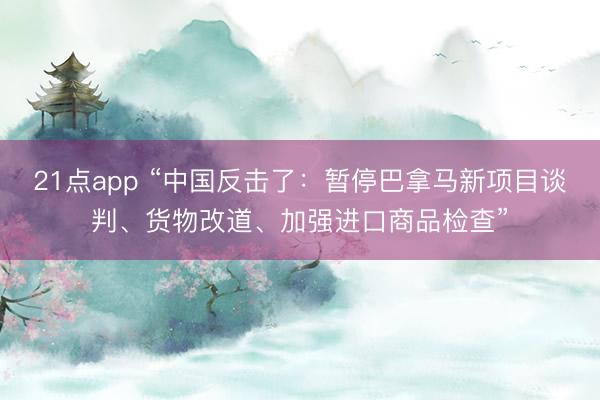 21点app “中国反击了：暂停巴拿马新项目谈判、货物改道、加强进口商品检查”