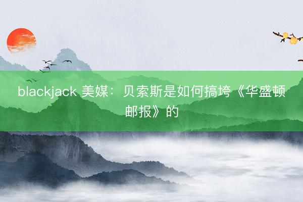 blackjack 美媒：贝索斯是如何搞垮《华盛顿邮报》的