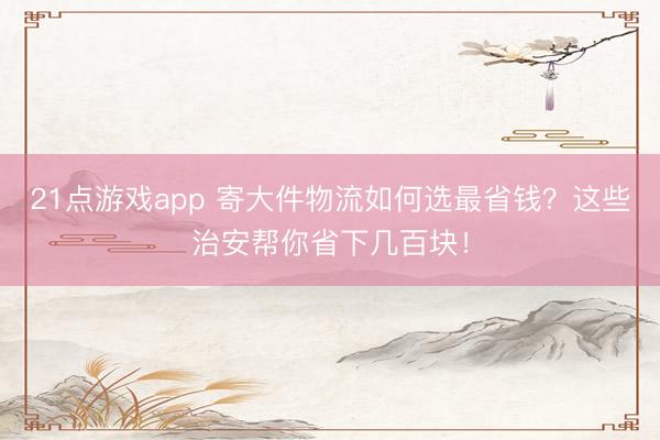 21点游戏app 寄大件物流如何选最省钱？这些治安帮你省下几百块！