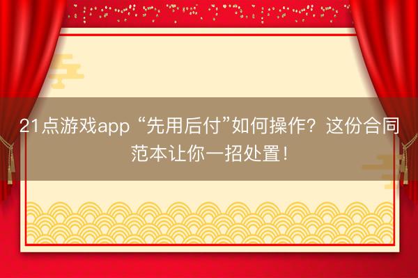 21点游戏app “先用后付”如何操作？这份合同范本让你一招处置！