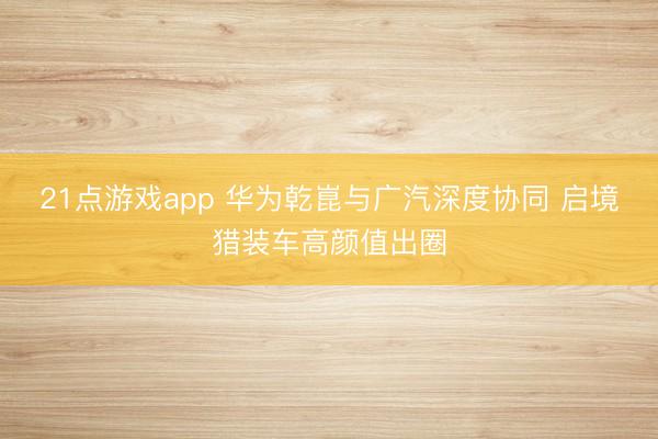 21点游戏app 华为乾崑与广汽深度协同 启境猎装车高颜值出圈