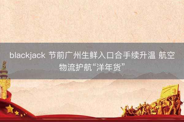 blackjack 节前广州生鲜入口合手续升温 航空物流护航“洋年货”