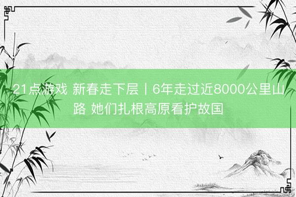 21点游戏 新春走下层丨6年走过近8000公里山路 她们扎根高原看护故国