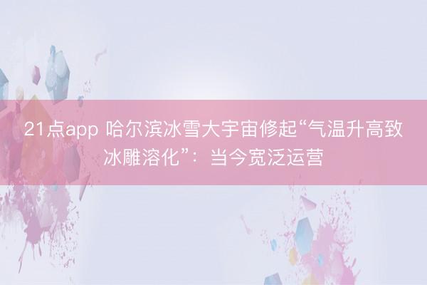 21点app 哈尔滨冰雪大宇宙修起“气温升高致冰雕溶化”：当今宽泛运营