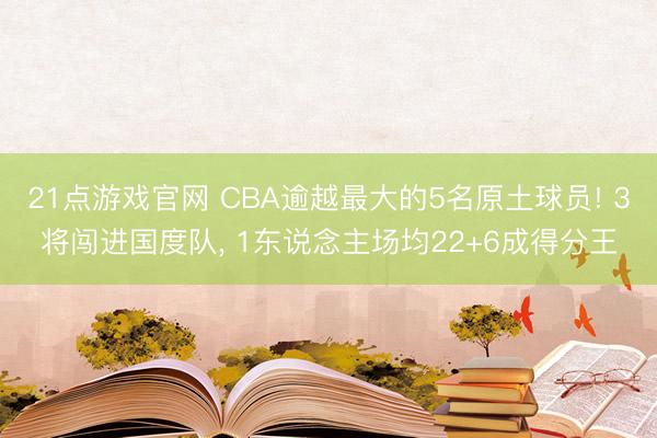 21点游戏官网 CBA逾越最大的5名原土球员! 3将闯进国度队, 1东说念主场均22+6成得分王