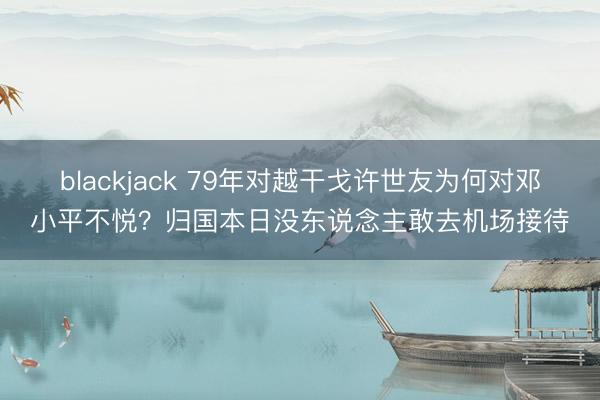 blackjack 79年对越干戈许世友为何对邓小平不悦？归国本日没东说念主敢去机场接待