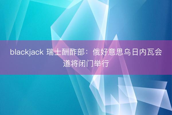 blackjack 瑞士酬酢部：俄好意思乌日内瓦会道将闭门举行