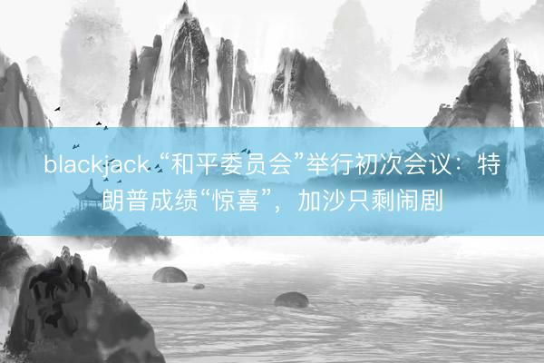 blackjack “和平委员会”举行初次会议：特朗普成绩“惊喜”，加沙只剩闹剧