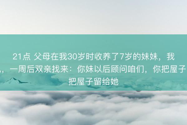21点 父母在我30岁时收养了7岁的妹妹,我没争执,一周后双亲找来:你妹以后顾问咱们,你把屋子留给她