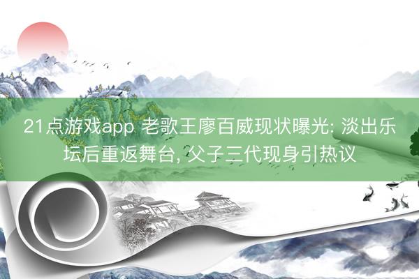 21点游戏app 老歌王廖百威现状曝光: 淡出乐坛后重返舞台, 父子三代现身引热议