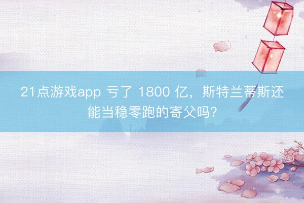 21点游戏app 亏了 1800 亿,斯特兰蒂斯还能当稳零跑的寄父吗?