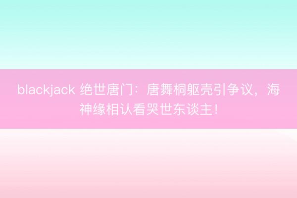 blackjack 绝世唐门：唐舞桐躯壳引争议，海神缘相认看哭世东谈主！