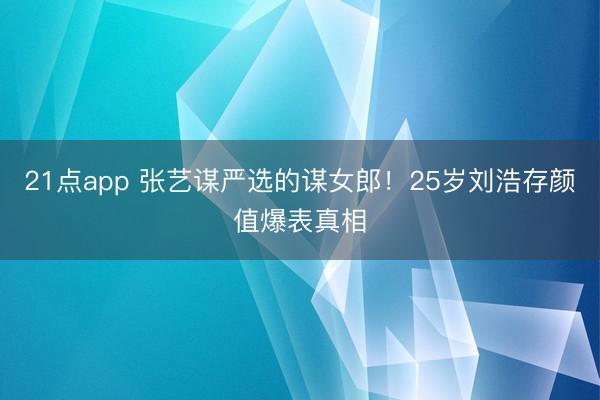21点app 张艺谋严选的谋女郎！25岁刘浩存颜值爆表真相