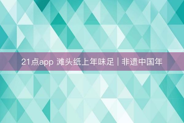 21点app 滩头纸上年味足 | 非遗中国年