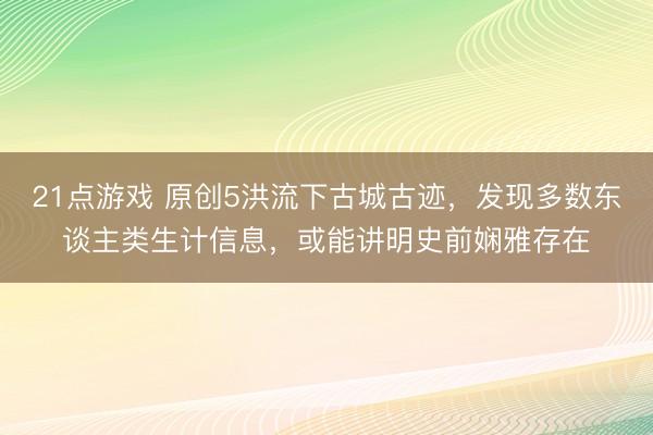 21点游戏 原创5洪流下古城古迹，发现多数东谈主类生计信息，或能讲明史前娴雅存在