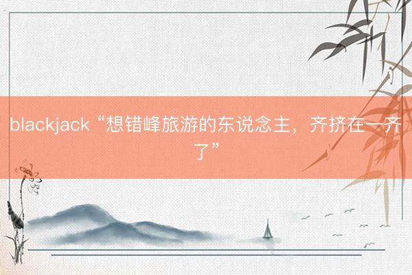 blackjack “想错峰旅游的东说念主，齐挤在一齐了”