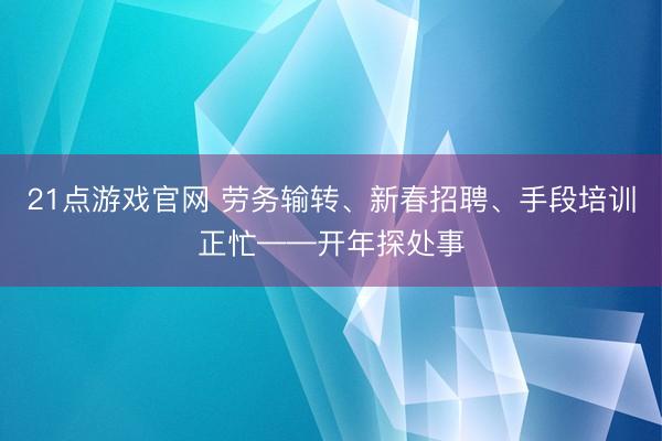 21点游戏官网 劳务输转、新春招聘、手段培训正忙——开年探处事