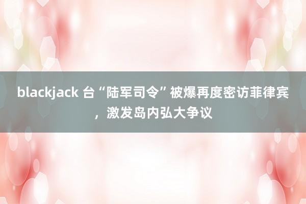 blackjack 台“陆军司令”被爆再度密访菲律宾，激发岛内弘大争议