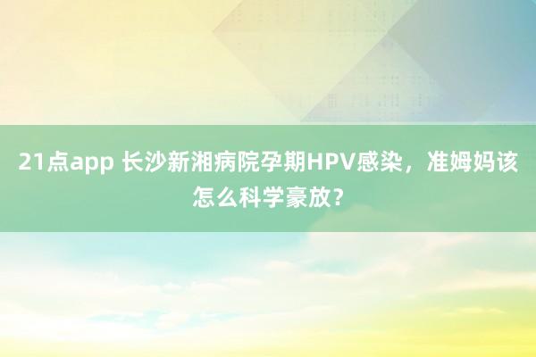21点app 长沙新湘病院孕期HPV感染，准姆妈该怎么科学豪放？