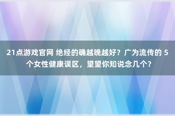 21点游戏官网 绝经的确越晚越好？广为流传的 5 个女性健康误区，望望你知说念几个？
