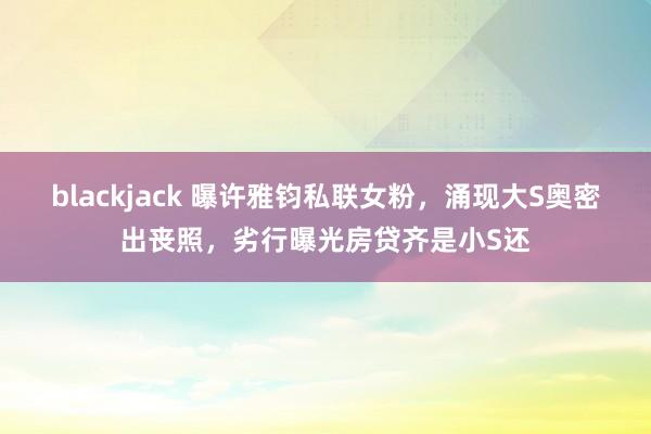 blackjack 曝许雅钧私联女粉，涌现大S奥密出丧照，劣行曝光房贷齐是小S还