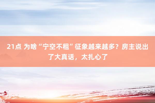 21点 为啥“宁空不租”征象越来越多？房主说出了大真话，太扎心了