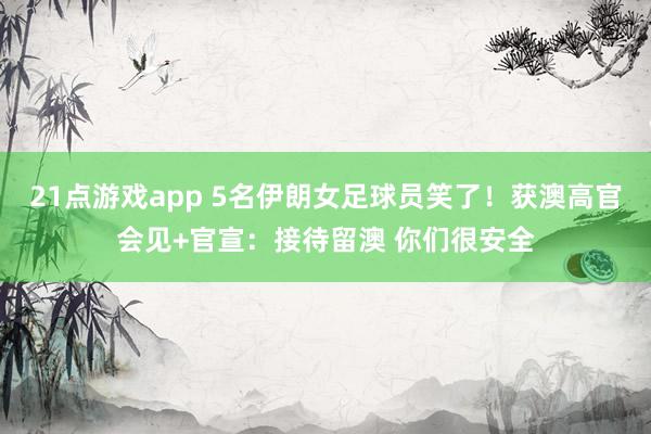 21点游戏app 5名伊朗女足球员笑了！获澳高官会见+官宣：接待留澳 你们很安全