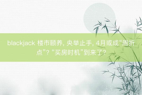 blackjack 楼市颐养， 央举止手， 4月或成“周折点”? “买房时机”到来了?