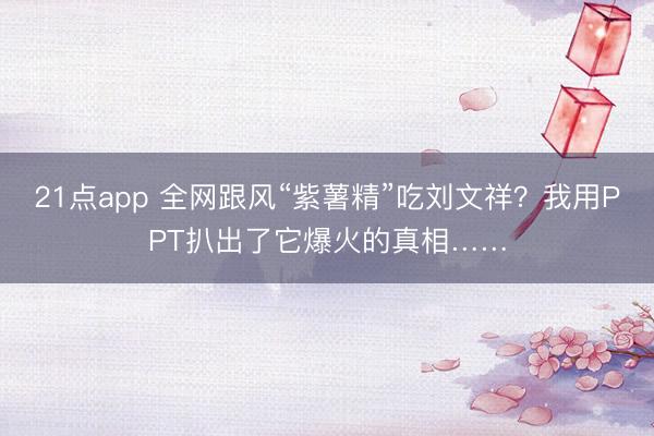 21点app 全网跟风“紫薯精”吃刘文祥？我用PPT扒出了它爆火的真相……