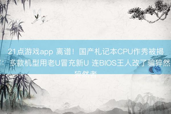 21点游戏app 离谱！国产札记本CPU作秀被揭穿：多款机型用老U冒充新U 连BIOS王人改了骗猝然者
