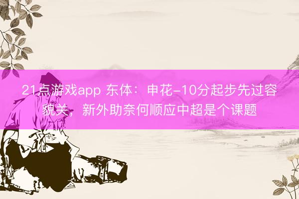21点游戏app 东体：申花-10分起步先过容貌关，新外助奈何顺应中超是个课题