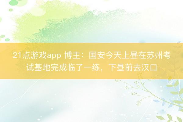 21点游戏app 博主：国安今天上昼在苏州考试基地完成临了一练，下昼前去汉口