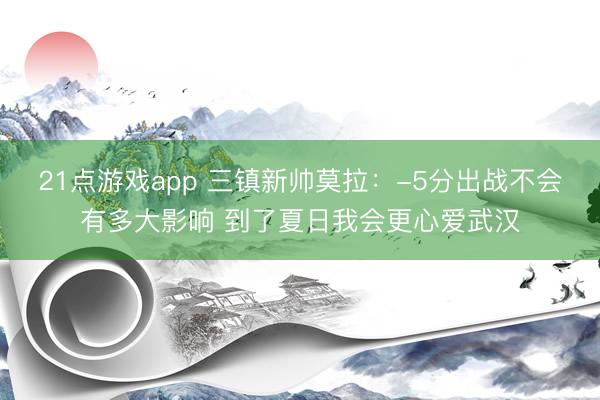 21点游戏app 三镇新帅莫拉：-5分出战不会有多大影响 到了夏日我会更心爱武汉