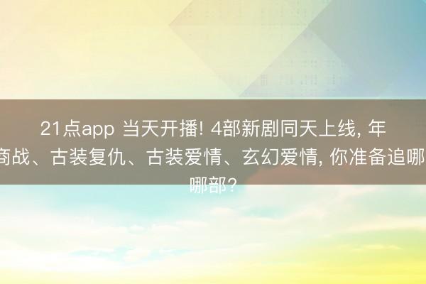 21点app 当天开播! 4部新剧同天上线， 年代商战、古装复仇、古装爱情、玄幻爱情， 你准备追哪部?