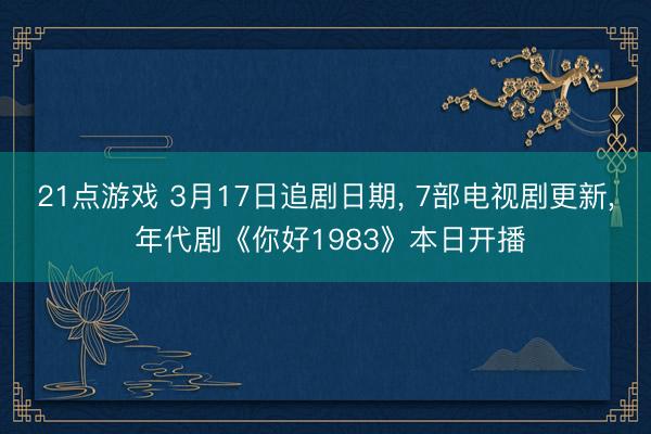21点游戏 3月17日追剧日期， 7部电视剧更新， 年代剧《你好1983》本日开播
